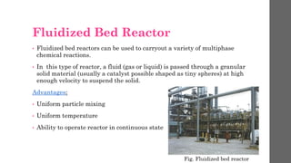 Fluidized Bed Reactor
• Fluidized bed reactors can be used to carryout a variety of multiphase
chemical reactions.
• In this type of reactor, a fluid (gas or liquid) is passed through a granular
solid material (usually a catalyst possible shaped as tiny spheres) at high
enough velocity to suspend the solid.
Advantages:
• Uniform particle mixing
• Uniform temperature
• Ability to operate reactor in continuous state
Fig. Fluidized bed reactor
 