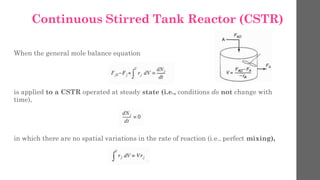 Continuous Stirred Tank Reactor (CSTR)
When the general mole balance equation
is applied to a CSTR operated at steady state (i.e., conditions do not change with
time),
in which there are no spatial variations in the rate of reaction (i.e., perfect mixing),
 