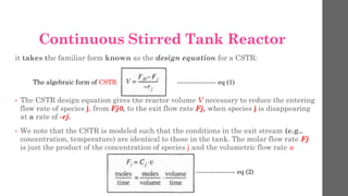 it takes the familiar form known as the design equation for a CSTR:
• The CSTR design equation gives the reactor volume V necessary to reduce the entering
flow rate of species j, from Fj0, to the exit flow rate Fj, when species j is disappearing
at a rate of -rj.
• We note that the CSTR is modeled such that the conditions in the exit stream (e.g..
concentration, temperature) are identical to those in the tank. The molar flow rate Fj
is just the product of the concentration of species j and the volumetric flow rate u
------------------ eq (1)
------------------ eq (2)
Continuous Stirred Tank Reactor
The algebraic form of CSTR
 