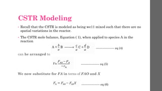 CSTR Modeling
• Recall that the CSTR is modeled as being we11 mixed such that there are no
spatial variations in the reactor.
• The CSTR mole balance, Equation ( 1), when applied to species A in the
reaction
can he arranged to
We now substitute for FA in terns of FAO and X
------------------ eq (4)
------------------ eq (5)
------------------ eq (6)
 