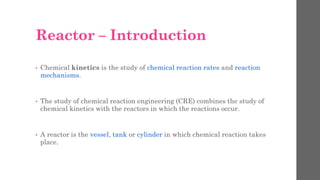 Reactor – Introduction
• Chemical kinetics is the study of chemical reaction rates and reaction
mechanisms.
• The study of chemical reaction engineering (CRE) combines the study of
chemical kinetics with the reactors in which the reactions occur.
• A reactor is the vessel, tank or cylinder in which chemical reaction takes
place.
 