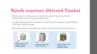 Batch reactors (Stirred Tanks)
• Batch reactor is the generic term for a type of vessel (cylinder
tank)widely used in process industries.
• A typical batch rector consists of a tank with an agitator and integral
heating/ cooling system.
• Heating/cooling uses jacketed walls, internal coil and internal tube.
 