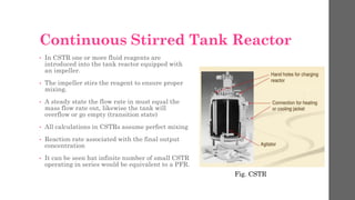 Continuous Stirred Tank Reactor
• In CSTR one or more fluid reagents are
introduced into the tank reactor equipped with
an impeller.
• The impeller stirs the reagent to ensure proper
mixing.
• A steady state the flow rate in must equal the
mass flow rate out, likewise the tank will
overflow or go empty (transition state)
• All calculations in CSTRs assume perfect mixing
• Reaction rate associated with the final output
concentration
• It can be seen hat infinite number of small CSTR
operating in series would be equivalent to a PFR.
Fig. CSTR
 