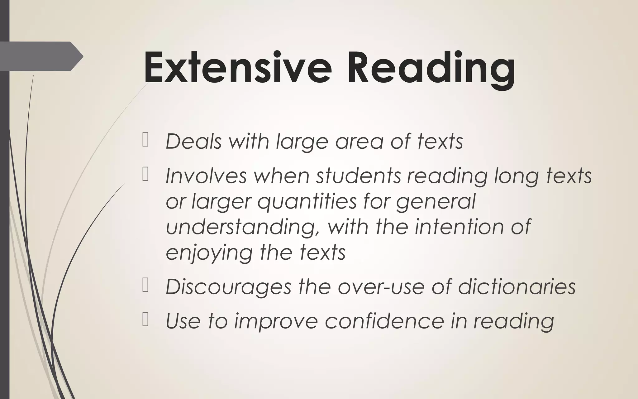Extensive Reading
Deals with large area of texts
Involves when students reading long texts
or larger quantities for general
understanding, with the intention of
enjoying the texts
Discourages the over-use of dictionaries
Use to improve confidence in reading