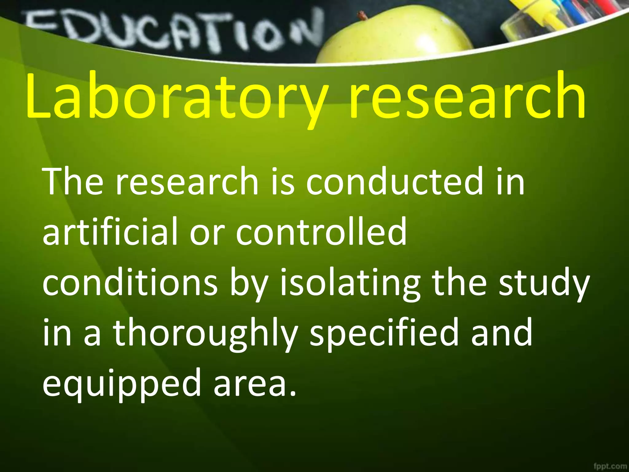 Laboratory research
The research is conducted in
artificial or controlled
conditions by isolating the study
in a thoroughly specified and
equipped area.
 