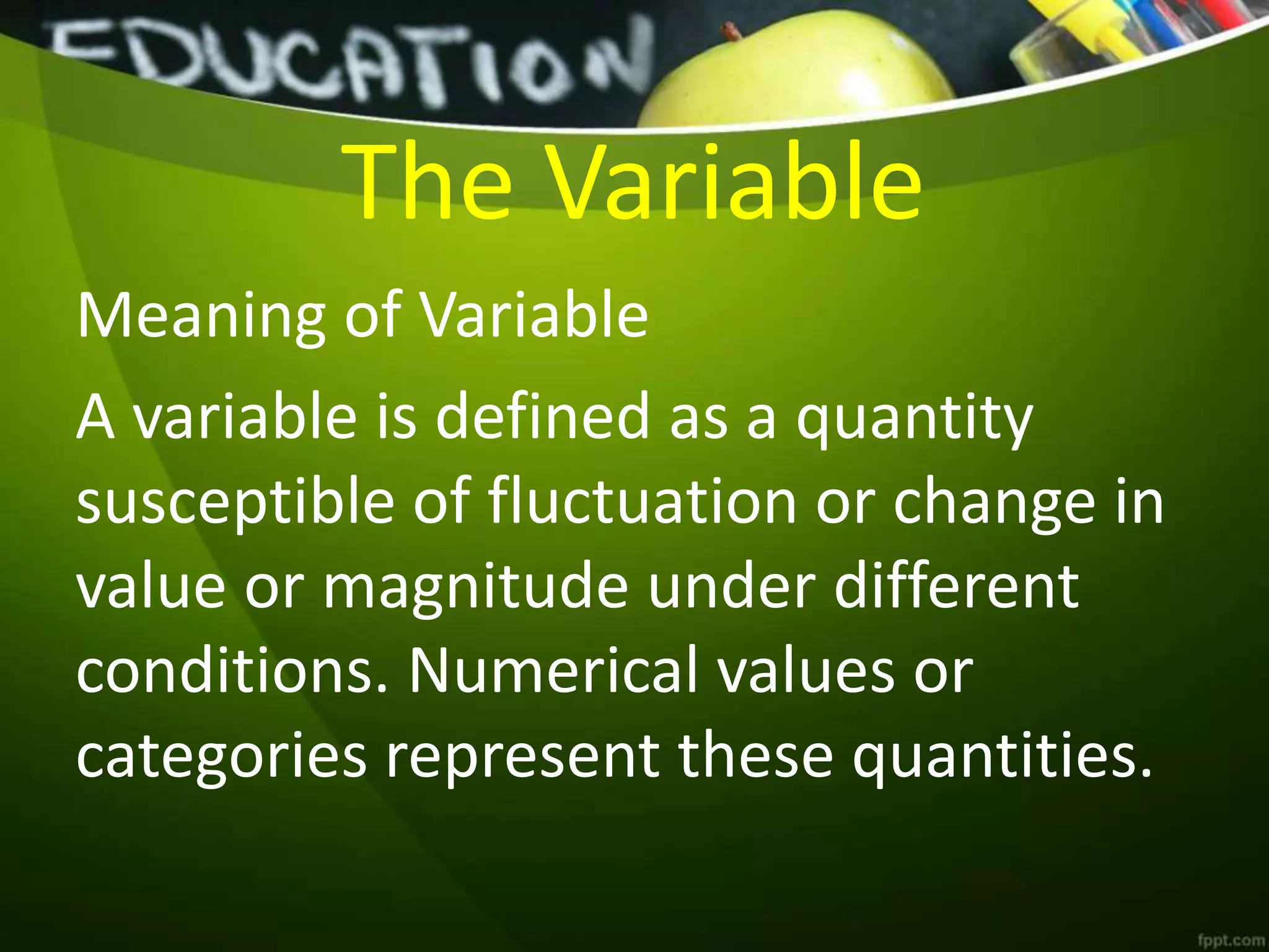 The Variable
Meaning of Variable
A variable is defined as a quantity
susceptible of fluctuation or change in
value or magnitude under different
conditions. Numerical values or
categories represent these quantities.
 