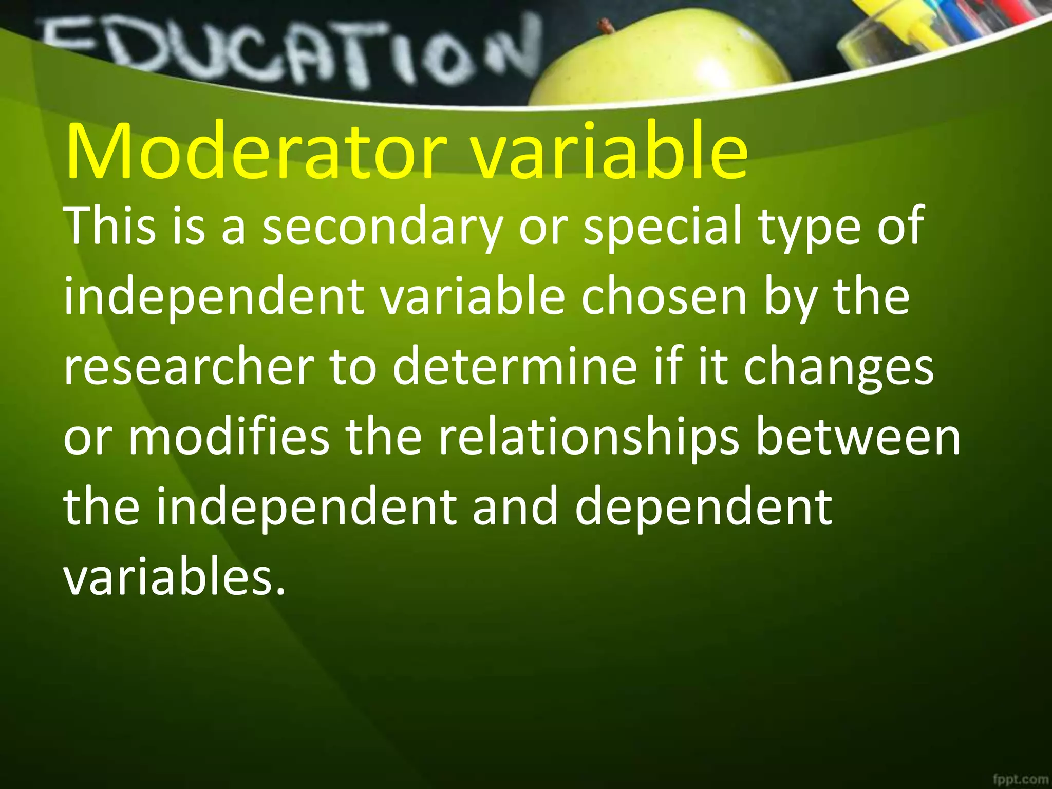 Moderator variable
This is a secondary or special type of
independent variable chosen by the
researcher to determine if it changes
or modifies the relationships between
the independent and dependent
variables.
 