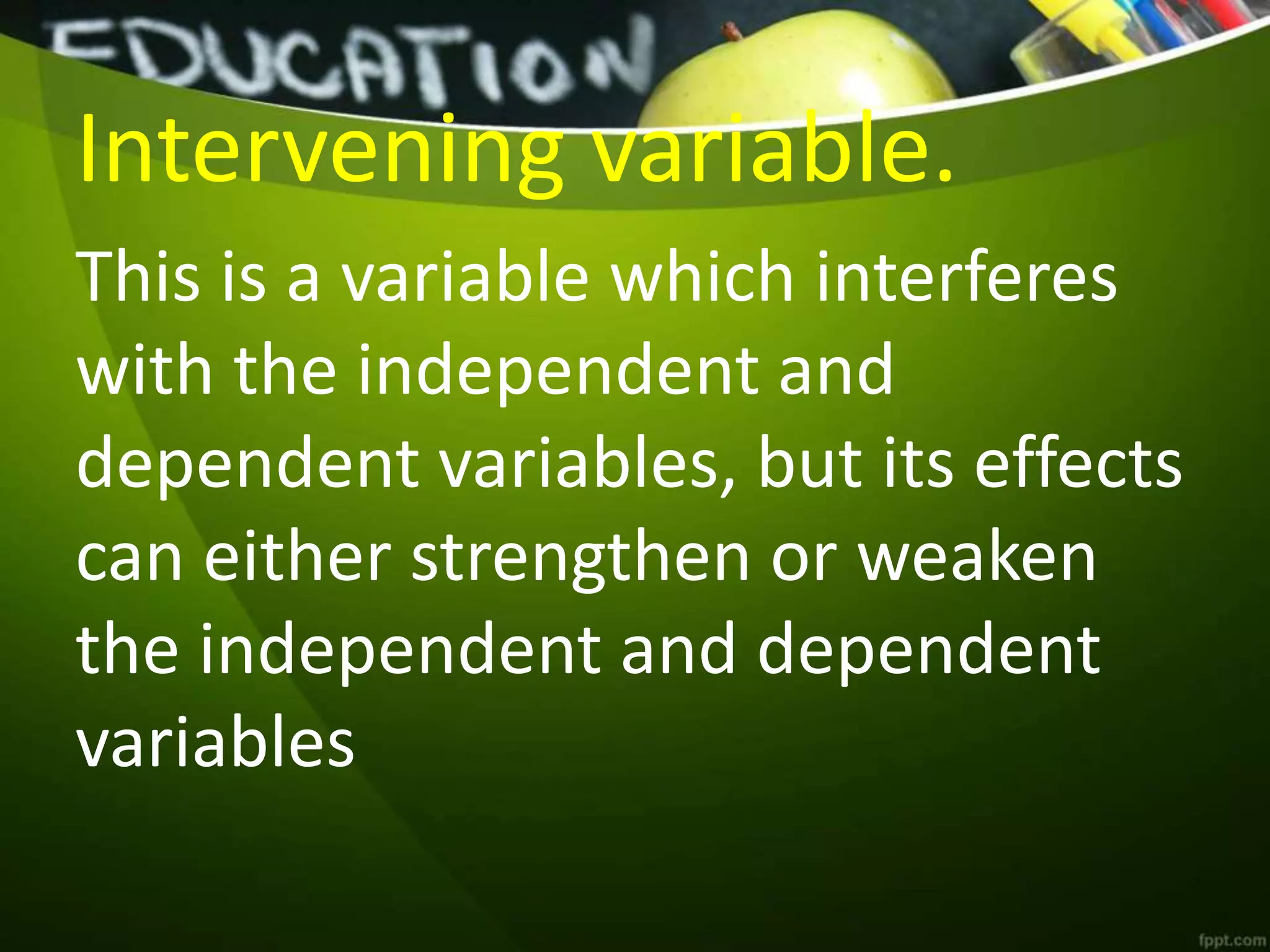 Intervening variable.
This is a variable which interferes
with the independent and
dependent variables, but its effects
can either strengthen or weaken
the independent and dependent
variables
 
