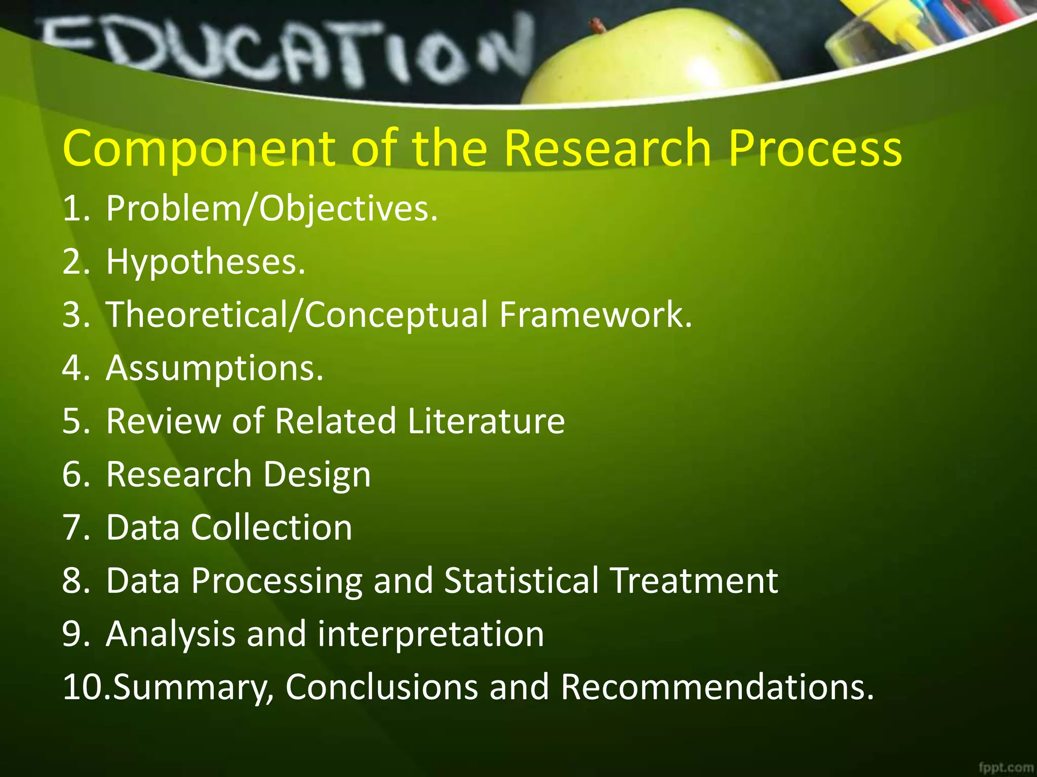 Component of the Research Process
1. Problem/Objectives.
2. Hypotheses.
3. Theoretical/Conceptual Framework.
4. Assumptions.
5. Review of Related Literature
6. Research Design
7. Data Collection
8. Data Processing and Statistical Treatment
9. Analysis and interpretation
10.Summary, Conclusions and Recommendations.
 