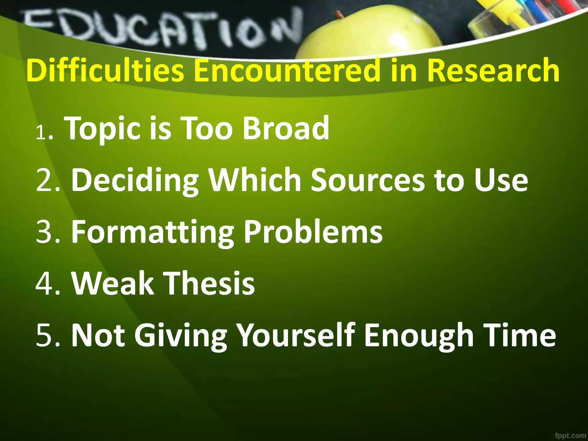 Difficulties Encountered in Research
1. Topic is Too Broad
2. Deciding Which Sources to Use
3. Formatting Problems
4. Weak Thesis
5. Not Giving Yourself Enough Time
 