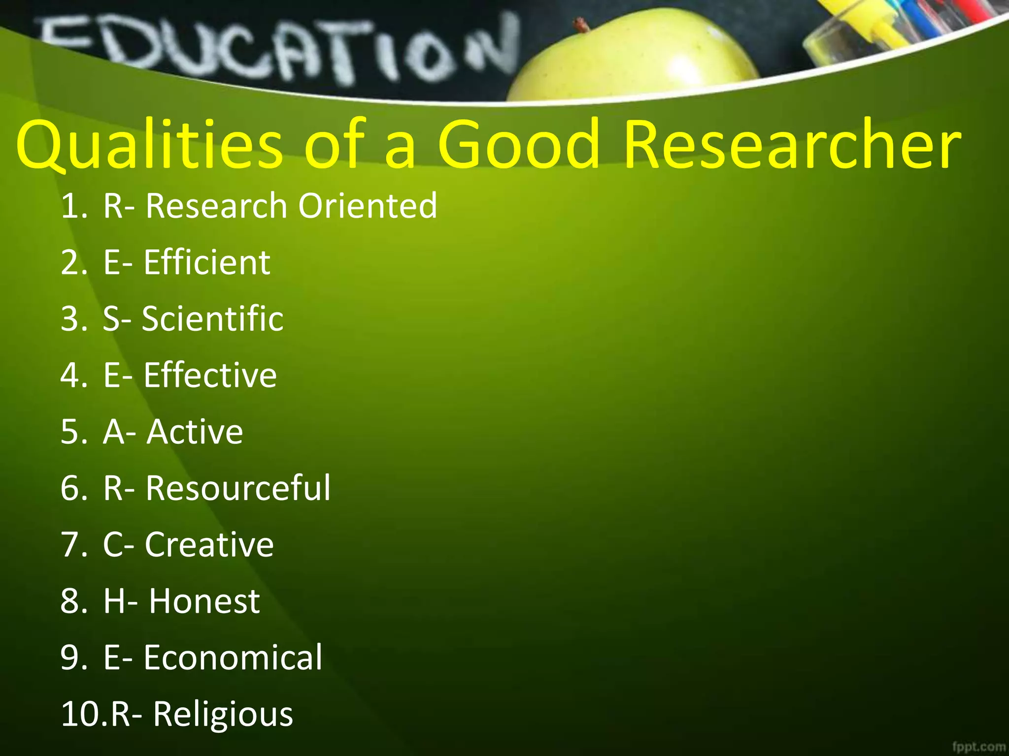 Qualities of a Good Researcher
1. R- Research Oriented
2. E- Efficient
3. S- Scientific
4. E- Effective
5. A- Active
6. R- Resourceful
7. C- Creative
8. H- Honest
9. E- Economical
10.R- Religious
 