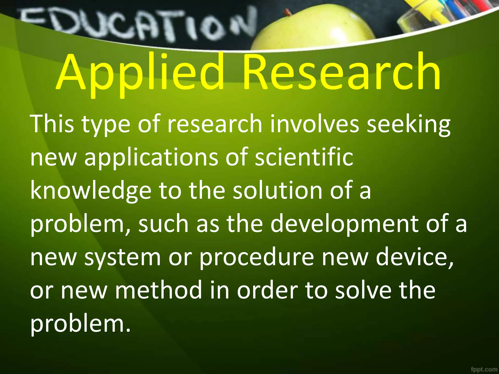Applied Research
This type of research involves seeking
new applications of scientific
knowledge to the solution of a
problem, such as the development of a
new system or procedure new device,
or new method in order to solve the
problem.
 