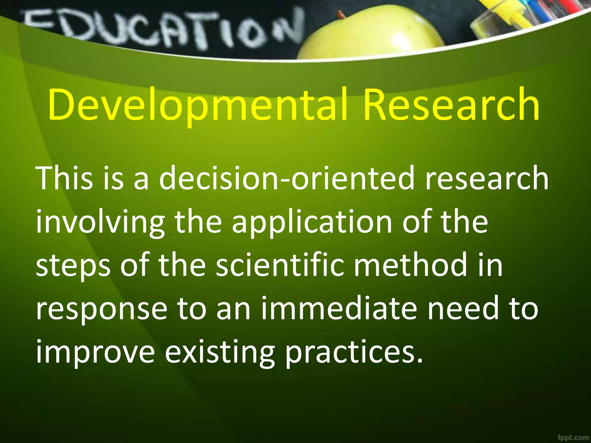 Developmental Research
This is a decision-oriented research
involving the application of the
steps of the scientific method in
response to an immediate need to
improve existing practices.
 