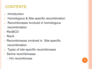 CONTENTS
 Introduction
 Homologous & Site-specific recombination
 Recombinases involved in homologous
recombination
• RecBCD
• RecA
 Recombinases involved in Site-specific
recombination
 Types of site-specific recombinases
• Serine recombinases
- Hin recombinase
1
 