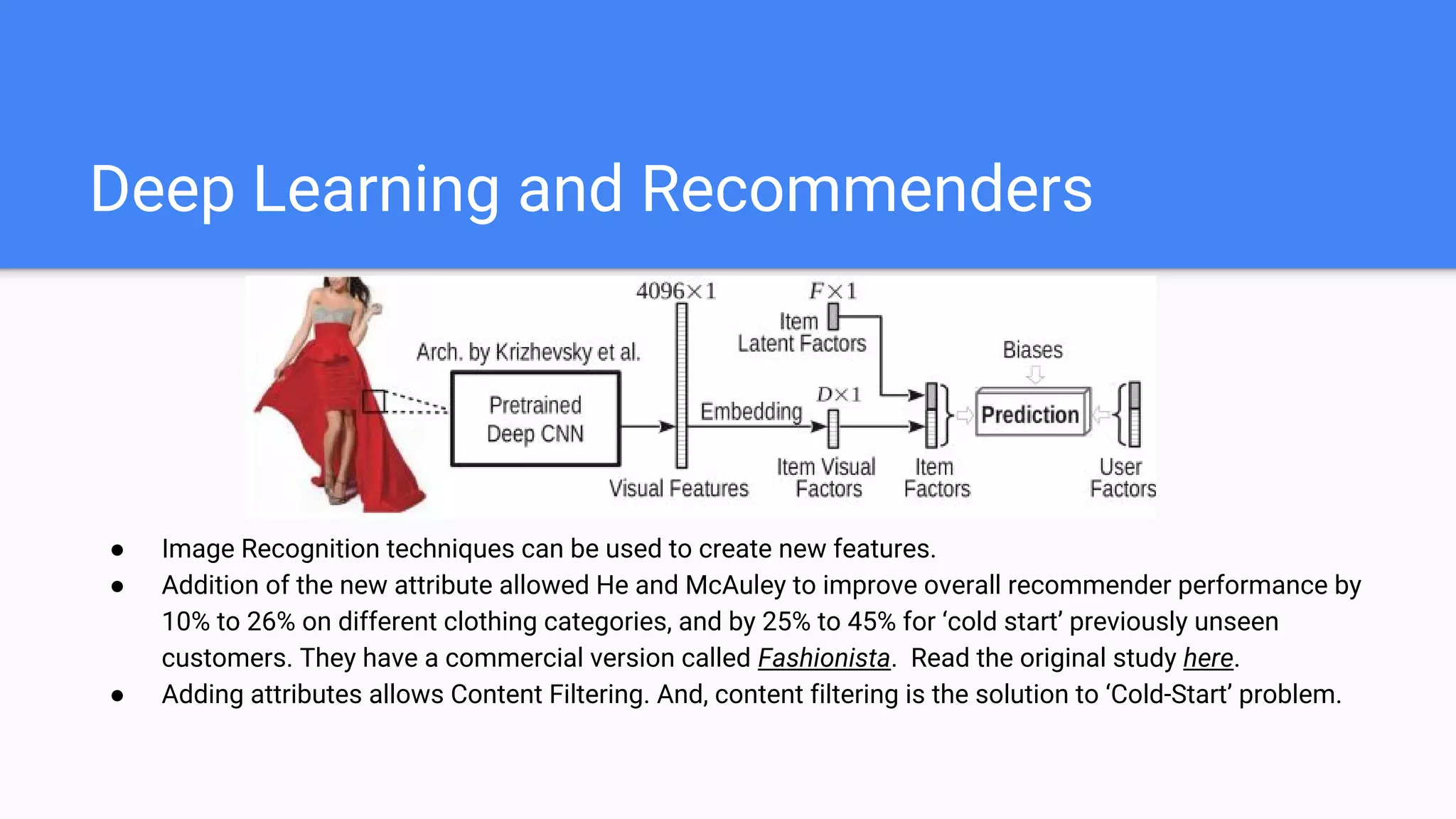 Deep Learning and Recommenders
● Image Recognition techniques can be used to create new features.
● Addition of the new attribute allowed He and McAuley to improve overall recommender performance by
10% to 26% on different clothing categories, and by 25% to 45% for ‘cold start’ previously unseen
customers. They have a commercial version called Fashionista. Read the original study here.
● Adding attributes allows Content Filtering. And, content filtering is the solution to ‘Cold-Start’ problem.
 