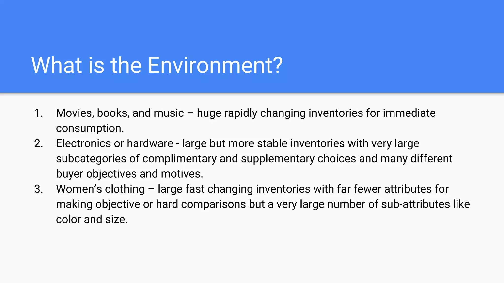 What is the Environment?
1. Movies, books, and music – huge rapidly changing inventories for immediate
consumption.
2. Electronics or hardware - large but more stable inventories with very large
subcategories of complimentary and supplementary choices and many different
buyer objectives and motives.
3. Women’s clothing – large fast changing inventories with far fewer attributes for
making objective or hard comparisons but a very large number of sub-attributes like
color and size.
 