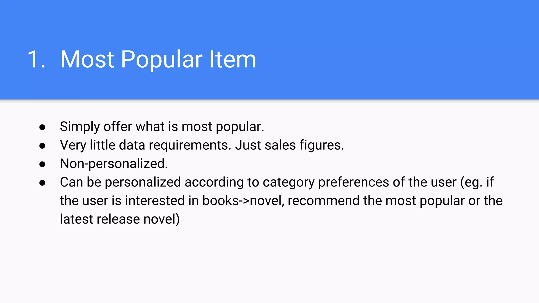 1. Most Popular Item
● Simply offer what is most popular.
● Very little data requirements. Just sales figures.
● Non-personalized.
● Can be personalized according to category preferences of the user (eg. if
the user is interested in books->novel, recommend the most popular or the
latest release novel)
 