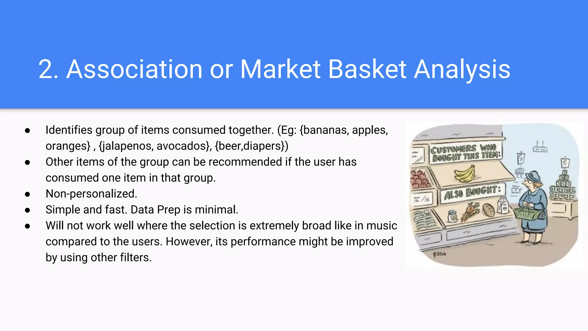2. Association or Market Basket Analysis
● Identifies group of items consumed together. (Eg: {bananas, apples,
oranges} , {jalapenos, avocados}, {beer,diapers})
● Other items of the group can be recommended if the user has
consumed one item in that group.
● Non-personalized.
● Simple and fast. Data Prep is minimal.
● Will not work well where the selection is extremely broad like in music
compared to the users. However, its performance might be improved
by using other filters.
 