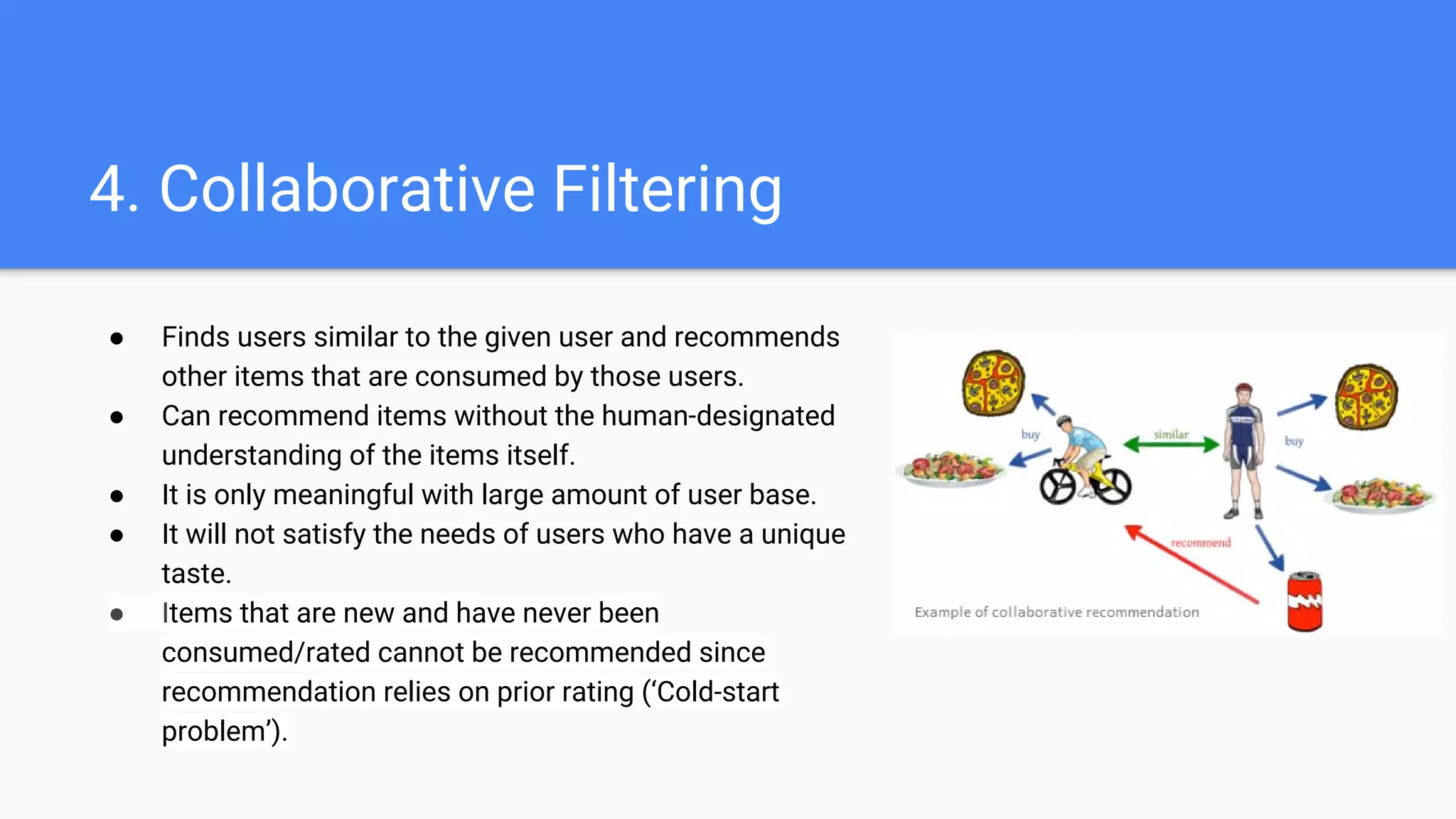 4. Collaborative Filtering
● Finds users similar to the given user and recommends
other items that are consumed by those users.
● Can recommend items without the human-designated
understanding of the items itself.
● It is only meaningful with large amount of user base.
● It will not satisfy the needs of users who have a unique
taste.
● Items that are new and have never been
consumed/rated cannot be recommended since
recommendation relies on prior rating (‘Cold-start
problem’).
 