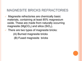 MAGNESITE BRICKS REFRACTORIES
 Magnesite refrectories are chemically basic
materials, containing at least 85% magnesium
oxide. These are made from naturally occurring
magnesite (MgCO₃) and silica (SiO₂).
 There are two types of magnesite bricks:
(A) Burned magnesite bricks
(B) Fused magnesite bricks
 