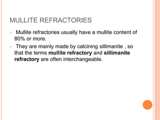 MULLITE REFRACTORIES
 Mullite refractories usually have a mullite content of
80% or more.
 They are mainly made by calcining sillimanite , so
that the terms mullite refractory and sillimanite
refractory are often interchangeable.
 