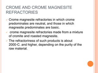 CROME AND CROME MAGNESITE
REFRACTORIES
 Crome magnesite refractories in which crome
predominates are neutral, and those in which
magnesite predominates are basic.
 crome magnesite refractories made from a mixture
of cromite and roasted magnesite.
 The refractoriness of such products is about
2000◦C. and higher, depending on the purity of the
raw material.
 
