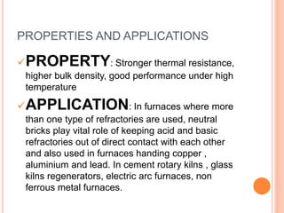 PROPERTIES AND APPLICATIONS
PROPERTY: Stronger thermal resistance,
higher bulk density, good performance under high
temperature
APPLICATION: In furnaces where more
than one type of refractories are used, neutral
bricks play vital role of keeping acid and basic
refractories out of direct contact with each other
and also used in furnaces handing copper ,
aluminium and lead. In cement rotary kilns , glass
kilns regenerators, electric arc furnaces, non
ferrous metal furnaces.
 