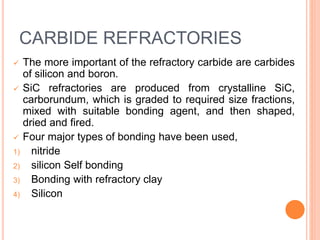 CARBIDE REFRACTORIES
 The more important of the refractory carbide are carbides
of silicon and boron.
 SiC refractories are produced from crystalline SiC,
carborundum, which is graded to required size fractions,
mixed with suitable bonding agent, and then shaped,
dried and fired.
 Four major types of bonding have been used,
1) nitride
2) silicon Self bonding
3) Bonding with refractory clay
4) Silicon
 