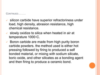 CONTINUED………
 silicon carbide have superior refractoriness under
load, high density, abrasion resistance, high
chemical resistance.
 slowly oxidize to silica when heated in air at
temperature 1000◦C.
 Boron carbide are made from high purity boron
carbide powders. the method used is either hot
pressing followed by firing to produced a self
bonded material, or mixing with sodium silicate,
boric oxide, and other silicates as a bonding agent
and then firing to produce a ceramic bond.
 