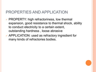 PROPERTIES AND APPLICATION
 PROPERTY: high refractoriness, low thermal
expansion, good resistance to thermal shock, ability
to conduct electricity to a certain extent,
outstanding hardness , loose abrasive
 APPLICATION: used as refractory ingredient for
many kinds of refractories bodies.
 