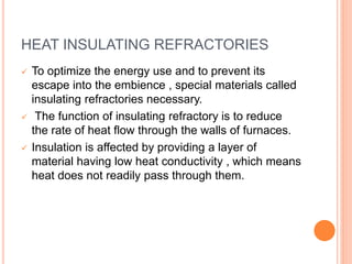 HEAT INSULATING REFRACTORIES
 To optimize the energy use and to prevent its
escape into the embience , special materials called
insulating refractories necessary.
 The function of insulating refractory is to reduce
the rate of heat flow through the walls of furnaces.
 Insulation is affected by providing a layer of
material having low heat conductivity , which means
heat does not readily pass through them.
 