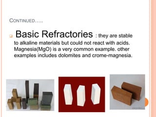 CONTINUED…..
 Basic Refractories : they are stable
to alkaline materials but could not react with acids.
Magnesia(MgO) is a very common example. other
examples includes dolomites and crome-magnesia.
 