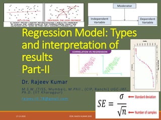 Regression Model: Types
and interpretation of
results
Part-II
Dr. Rajeev Kumar
M.S.W.,(TISS, Mumbai), M.Phil., (CIP, Ranchi) UGC-JRF.,
Ph.D. (IIT Kharagpur)
rajeev.iit.78@gmail.com
17-12-2020 ©DR. RAJEEV KUMAR 2020 1
 