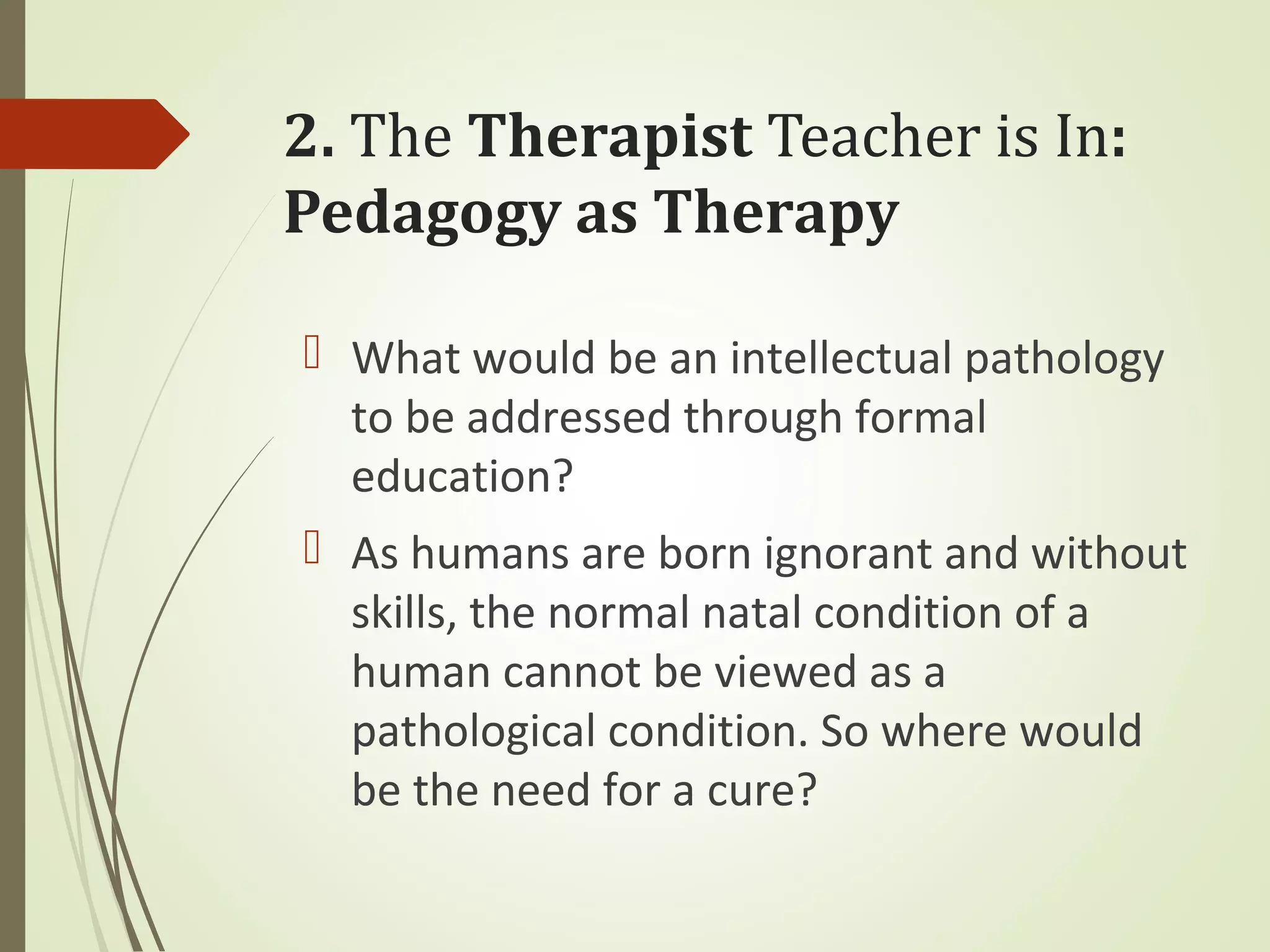 2. The Therapist Teacher is In:
Pedagogy as Therapy
 What would be an intellectual pathology
to be addressed through formal
education?
 As humans are born ignorant and without
skills, the normal natal condition of a
human cannot be viewed as a
pathological condition. So where would
be the need for a cure?
 