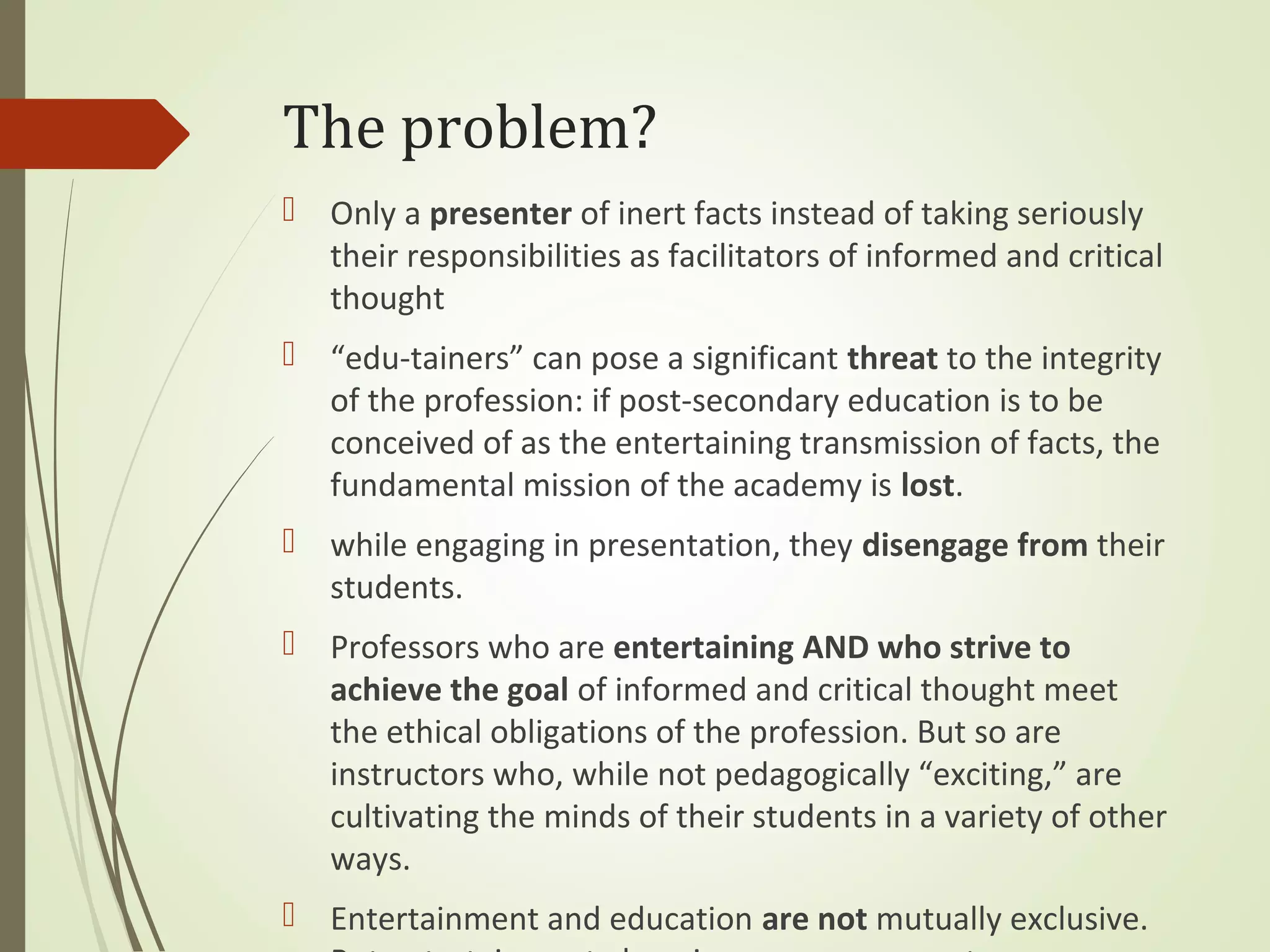  Only a presenter of inert facts instead of taking seriously
their responsibilities as facilitators of informed and critical
thought
 “edu-tainers” can pose a significant threat to the integrity
of the profession: if post-secondary education is to be
conceived of as the entertaining transmission of facts, the
fundamental mission of the academy is lost.
 while engaging in presentation, they disengage from their
students.
 Professors who are entertaining AND who strive to
achieve the goal of informed and critical thought meet
the ethical obligations of the profession. But so are
instructors who, while not pedagogically “exciting,” are
cultivating the minds of their students in a variety of other
ways.
 Entertainment and education are not mutually exclusive.
The problem?
 