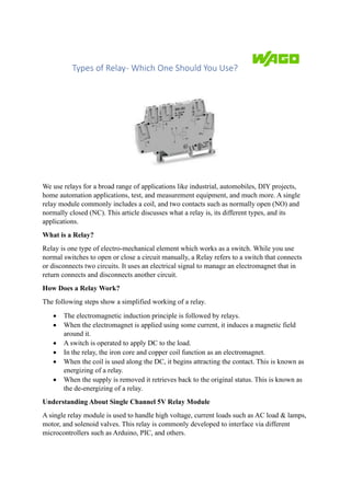 Types of Relay- Which One Should You Use?
We use relays for a broad range of applications like industrial, automobiles, DIY projects,
home automation applications, test, and measurement equipment, and much more. A single
relay module commonly includes a coil, and two contacts such as normally open (NO) and
normally closed (NC). This article discusses what a relay is, its different types, and its
applications.
What is a Relay?
Relay is one type of electro-mechanical element which works as a switch. While you use
normal switches to open or close a circuit manually, a Relay refers to a switch that connects
or disconnects two circuits. It uses an electrical signal to manage an electromagnet that in
return connects and disconnects another circuit.
How Does a Relay Work?
The following steps show a simplified working of a relay.
• The electromagnetic induction principle is followed by relays.
• When the electromagnet is applied using some current, it induces a magnetic field
around it.
• A switch is operated to apply DC to the load.
• In the relay, the iron core and copper coil function as an electromagnet.
• When the coil is used along the DC, it begins attracting the contact. This is known as
energizing of a relay.
• When the supply is removed it retrieves back to the original status. This is known as
the de-energizing of a relay.
Understanding About Single Channel 5V Relay Module
A single relay module is used to handle high voltage, current loads such as AC load & lamps,
motor, and solenoid valves. This relay is commonly developed to interface via different
microcontrollers such as Arduino, PIC, and others.
 