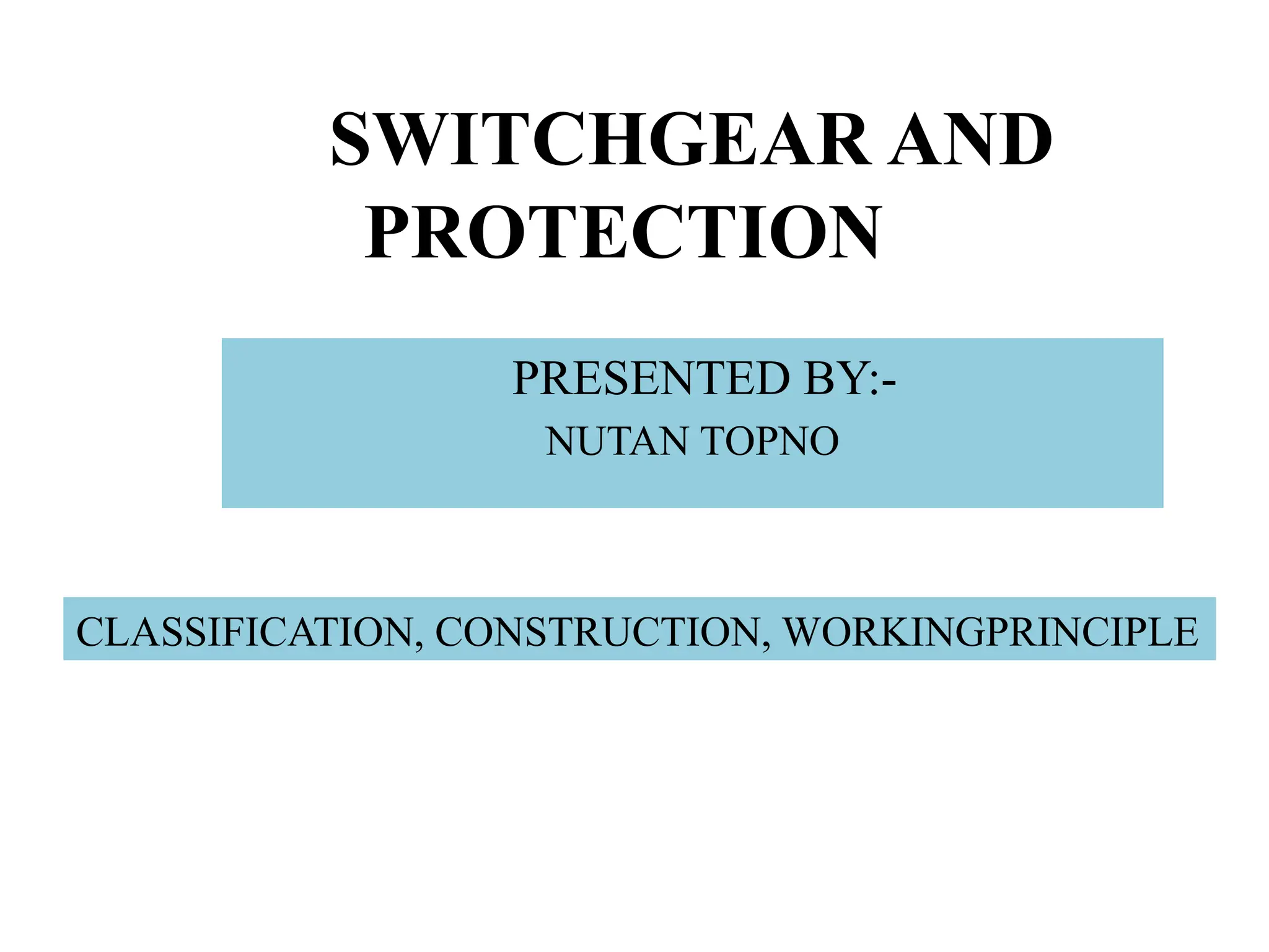 SWITCHGEAR AND
PROTECTION
PRESENTED BY:-
NUTAN TOPNO
CLASSIFICATION, CONSTRUCTION, WORKINGPRINCIPLE
 