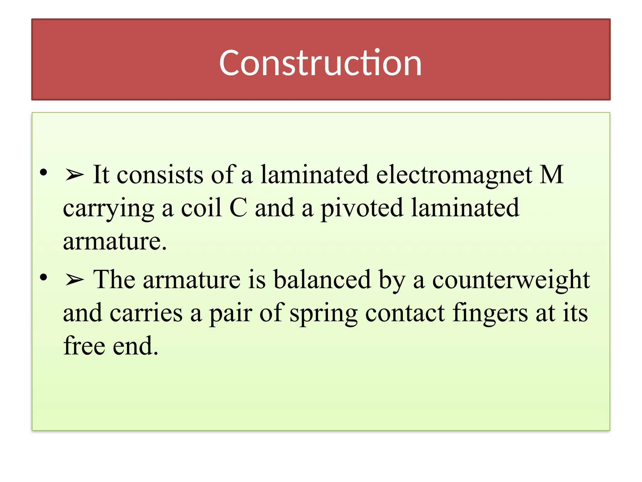 Construction
• ➢ It consists of a laminated electromagnet M
carrying a coil C and a pivoted laminated
armature.
• ➢ The armature is balanced by a counterweight
and carries a pair of spring contact fingers at its
free end.
 