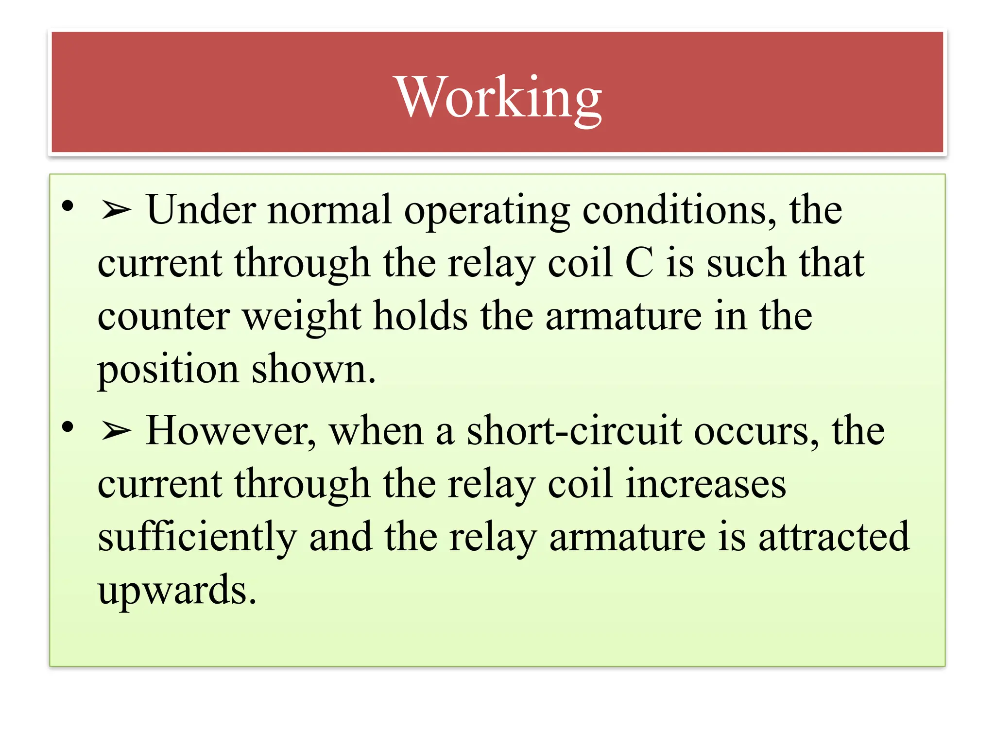 Working
• ➢ Under normal operating conditions, the
current through the relay coil C is such that
counter weight holds the armature in the
position shown.
• ➢ However, when a short-circuit occurs, the
current through the relay coil increases
sufficiently and the relay armature is attracted
upwards.
 