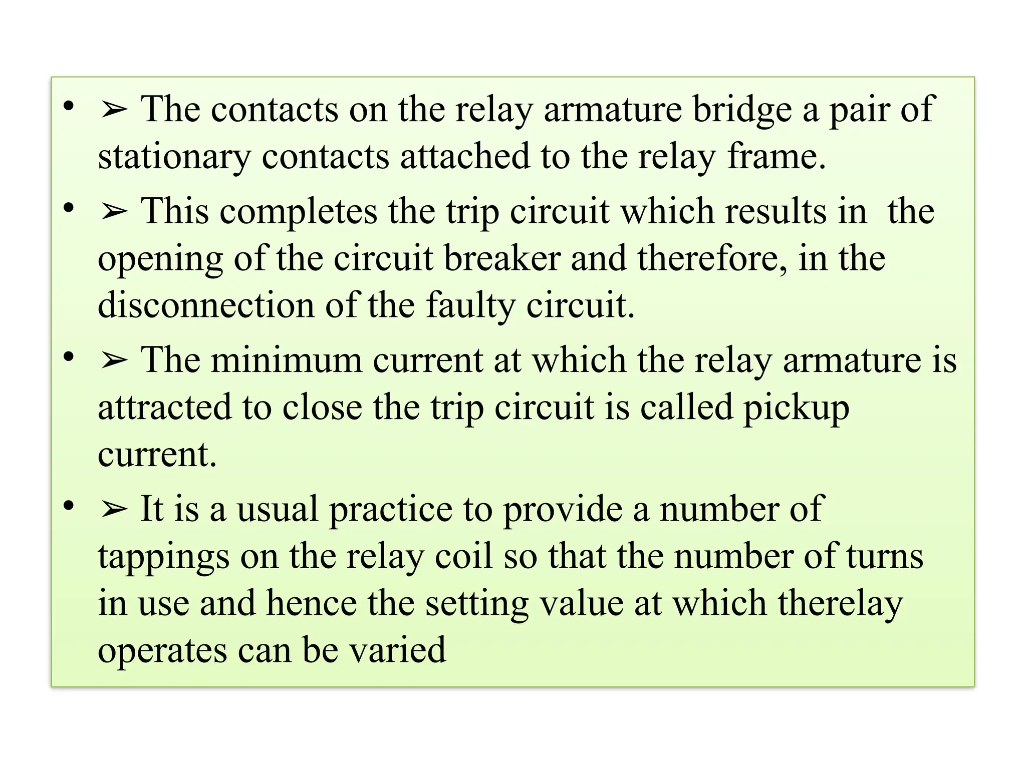 • ➢ The contacts on the relay armature bridge a pair of
stationary contacts attached to the relay frame.
• ➢ This completes the trip circuit which results in the
opening of the circuit breaker and therefore, in the
disconnection of the faulty circuit.
• ➢ The minimum current at which the relay armature is
attracted to close the trip circuit is called pickup
current.
• ➢ It is a usual practice to provide a number of
tappings on the relay coil so that the number of turns
in use and hence the setting value at which therelay
operates can be varied
 