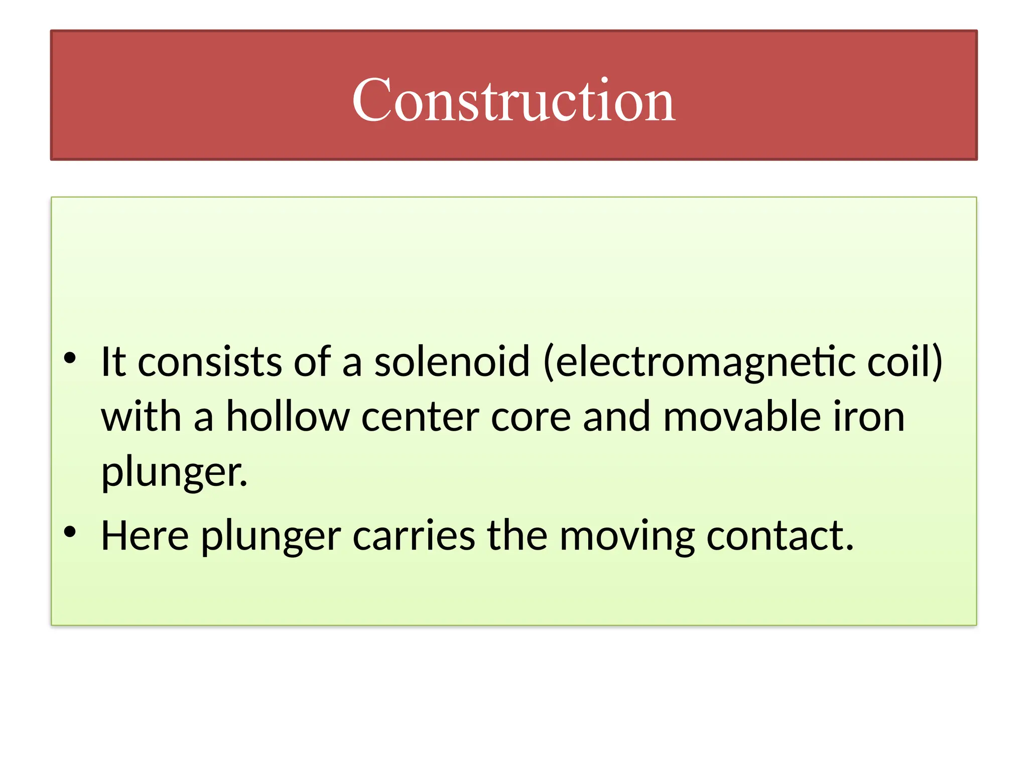 Construction
• It consists of a solenoid (electromagnetic coil)
with a hollow center core and movable iron
plunger.
• Here plunger carries the moving contact.
 