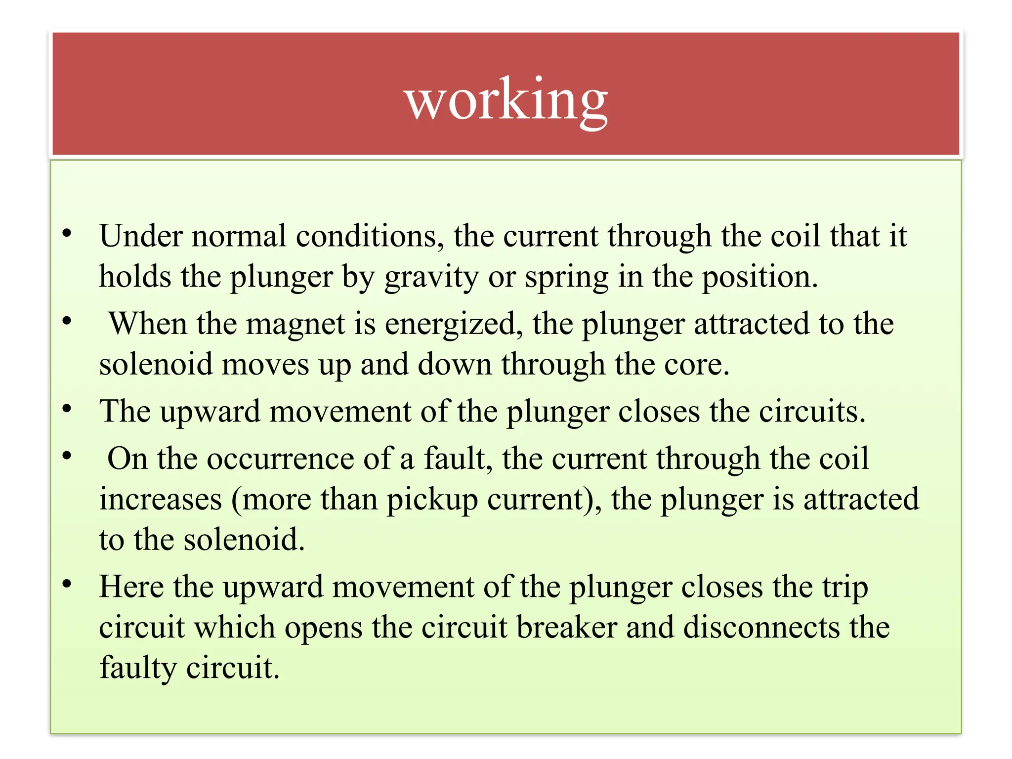 working
• Under normal conditions, the current through the coil that it
holds the plunger by gravity or spring in the position.
• When the magnet is energized, the plunger attracted to the
solenoid moves up and down through the core.
• The upward movement of the plunger closes the circuits.
• On the occurrence of a fault, the current through the coil
increases (more than pickup current), the plunger is attracted
to the solenoid.
• Here the upward movement of the plunger closes the trip
circuit which opens the circuit breaker and disconnects the
faulty circuit.
 