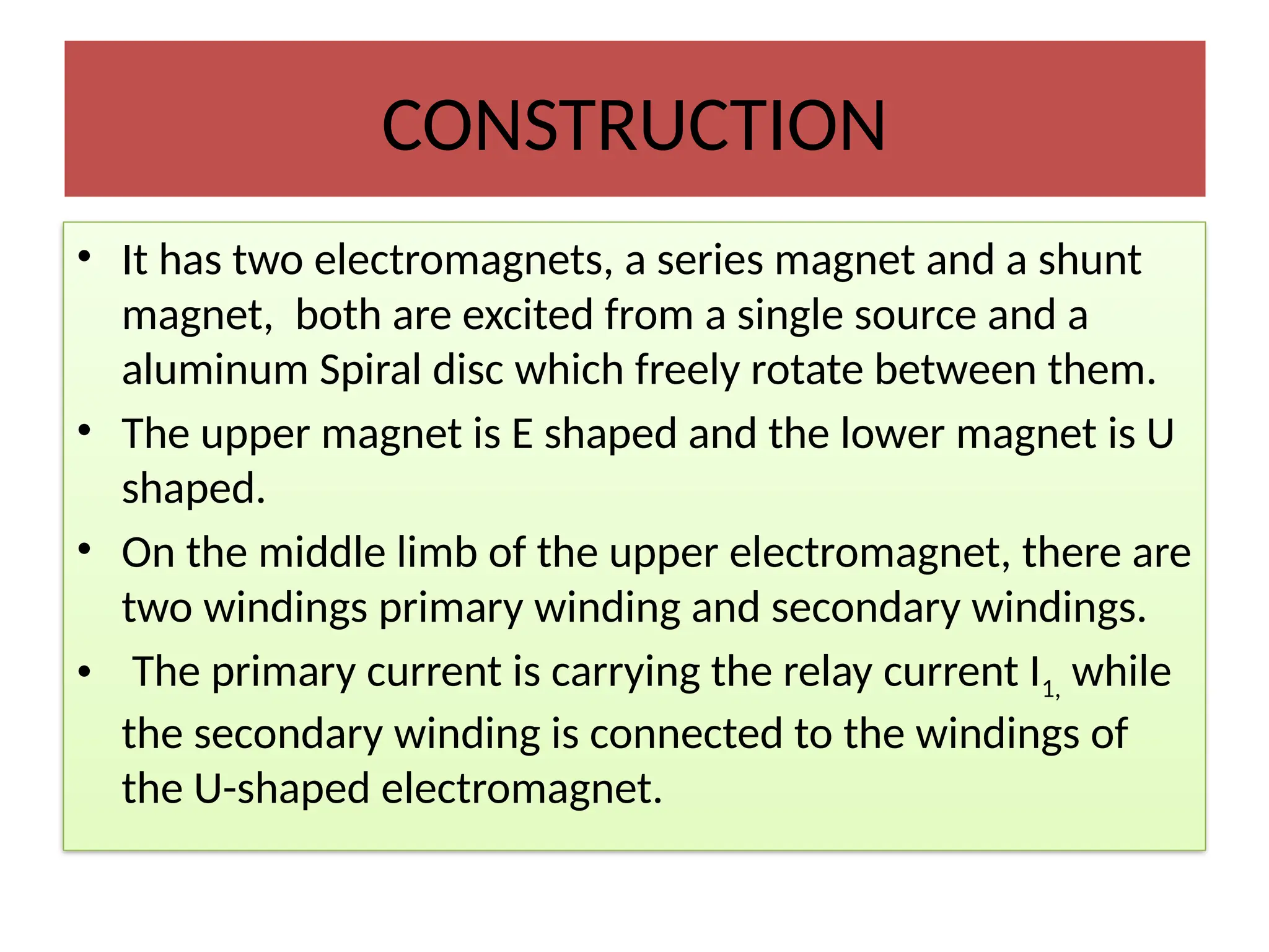 CONSTRUCTION
• It has two electromagnets, a series magnet and a shunt
magnet, both are excited from a single source and a
aluminum Spiral disc which freely rotate between them.
• The upper magnet is E shaped and the lower magnet is U
shaped.
• On the middle limb of the upper electromagnet, there are
two windings primary winding and secondary windings.
• The primary current is carrying the relay current I1, while
the secondary winding is connected to the windings of
the U-shaped electromagnet.
 