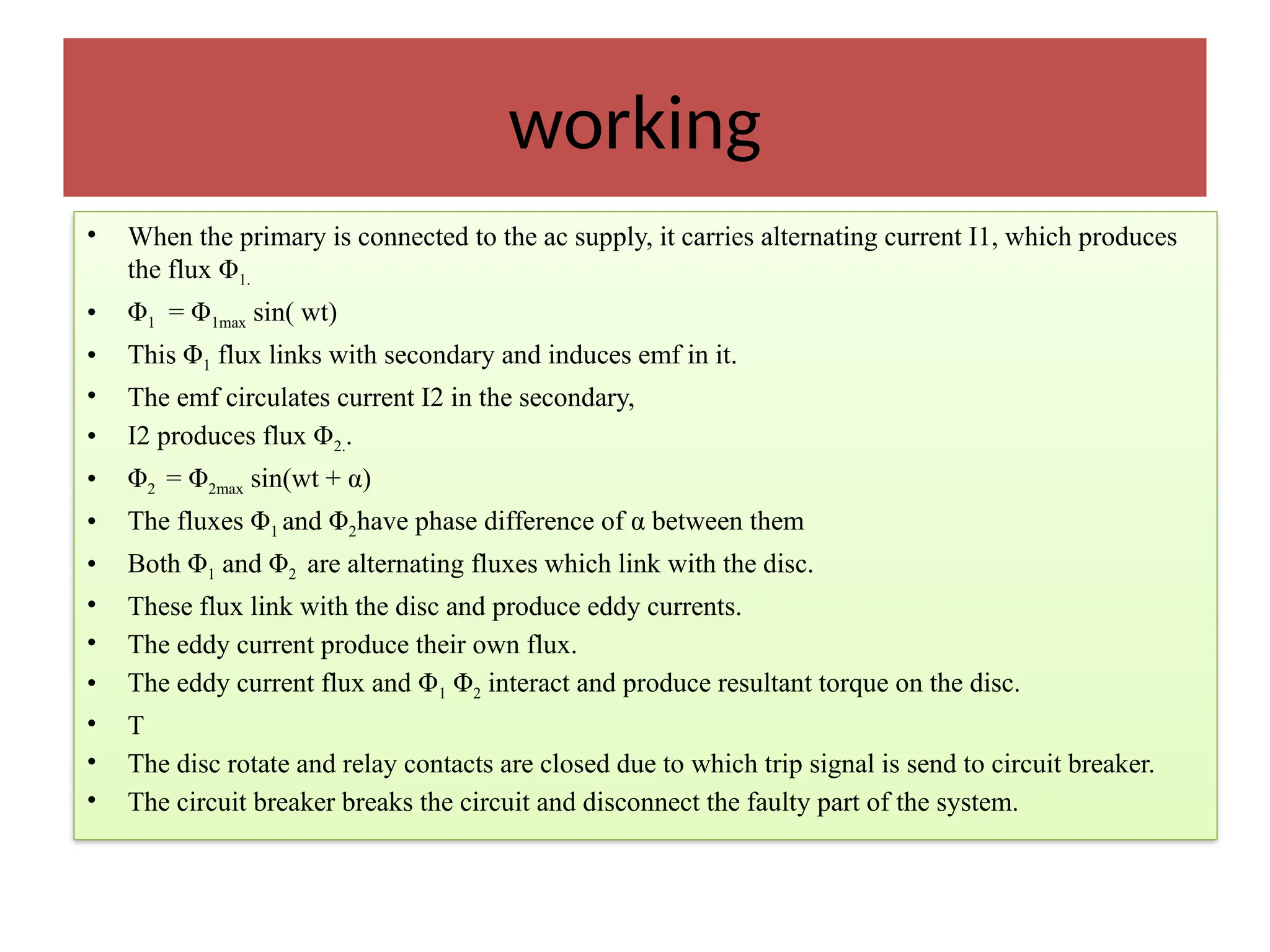 working
• When the primary is connected to the ac supply, it carries alternating current I1, which produces
the flux Φ1.
• Φ1 = Φ1max sin( wt)
• This Φ1 flux links with secondary and induces emf in it.
• The emf circulates current I2 in the secondary,
• I2 produces flux Φ2..
• Φ2 = Φ2max sin(wt + α)
• The fluxes Φ1 and Φ2have phase difference of α between them
• Both Φ1 and Φ2 are alternating fluxes which link with the disc.
• These flux link with the disc and produce eddy currents.
• The eddy current produce their own flux.
• The eddy current flux and Φ1 Φ2 interact and produce resultant torque on the disc.
• T
• The disc rotate and relay contacts are closed due to which trip signal is send to circuit breaker.
• The circuit breaker breaks the circuit and disconnect the faulty part of the system.
 