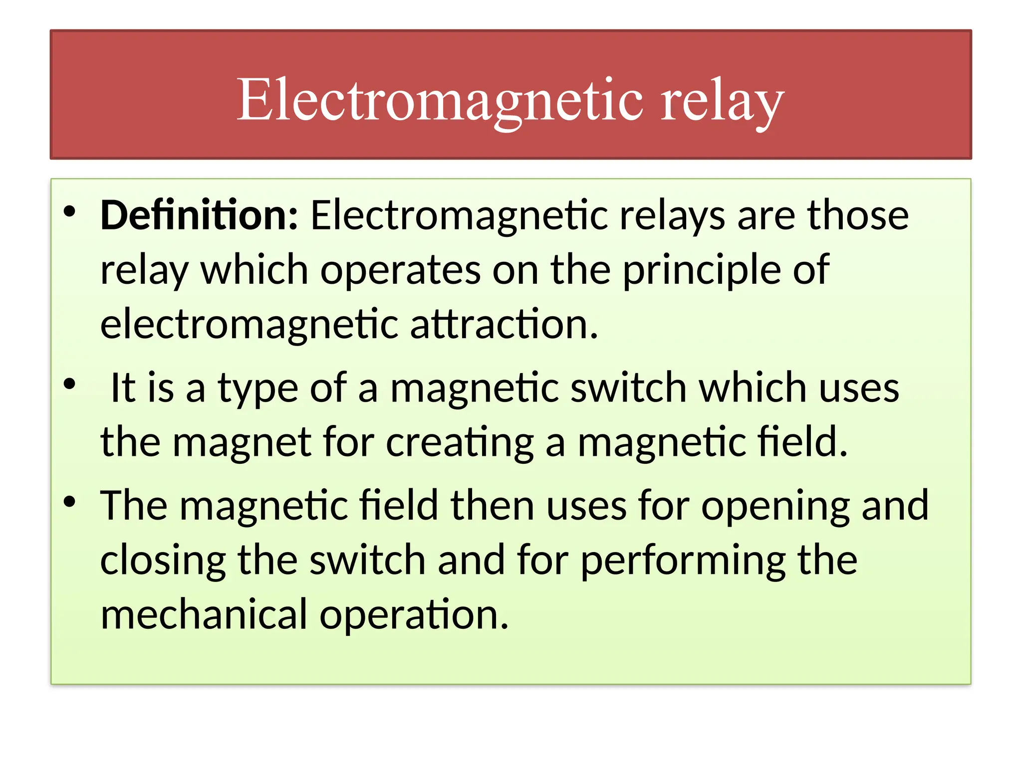 Electromagnetic relay
• Definition: Electromagnetic relays are those
relay which operates on the principle of
electromagnetic attraction.
• It is a type of a magnetic switch which uses
the magnet for creating a magnetic field.
• The magnetic field then uses for opening and
closing the switch and for performing the
mechanical operation.
 