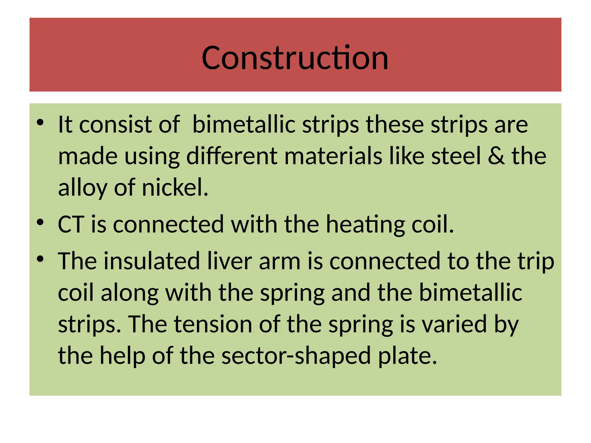Construction
• It consist of bimetallic strips these strips are
made using different materials like steel & the
alloy of nickel.
• CT is connected with the heating coil.
• The insulated liver arm is connected to the trip
coil along with the spring and the bimetallic
strips. The tension of the spring is varied by
the help of the sector-shaped plate.
 