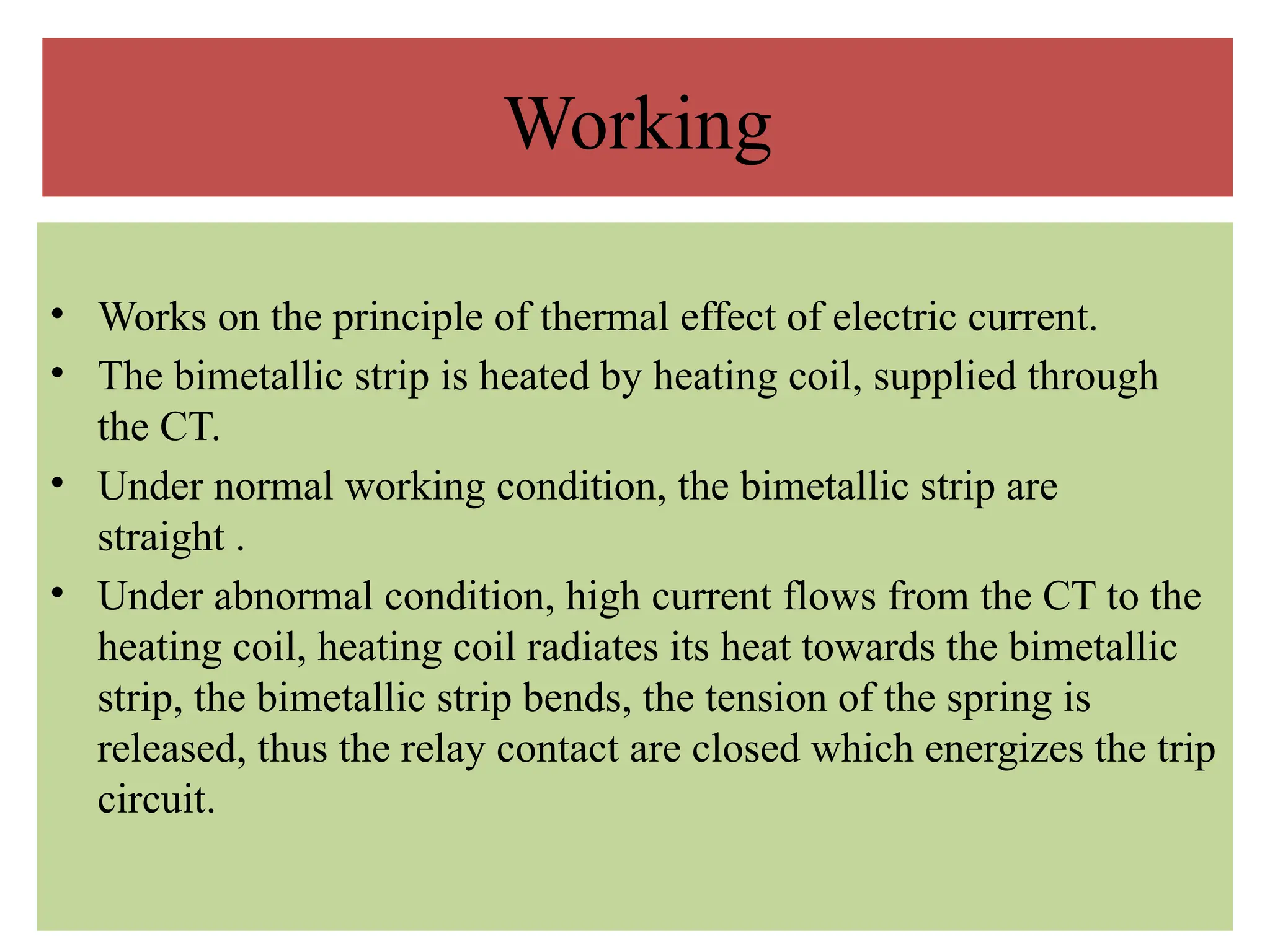 Working
• Works on the principle of thermal effect of electric current.
• The bimetallic strip is heated by heating coil, supplied through
the CT.
• Under normal working condition, the bimetallic strip are
straight .
• Under abnormal condition, high current flows from the CT to the
heating coil, heating coil radiates its heat towards the bimetallic
strip, the bimetallic strip bends, the tension of the spring is
released, thus the relay contact are closed which energizes the trip
circuit.
 