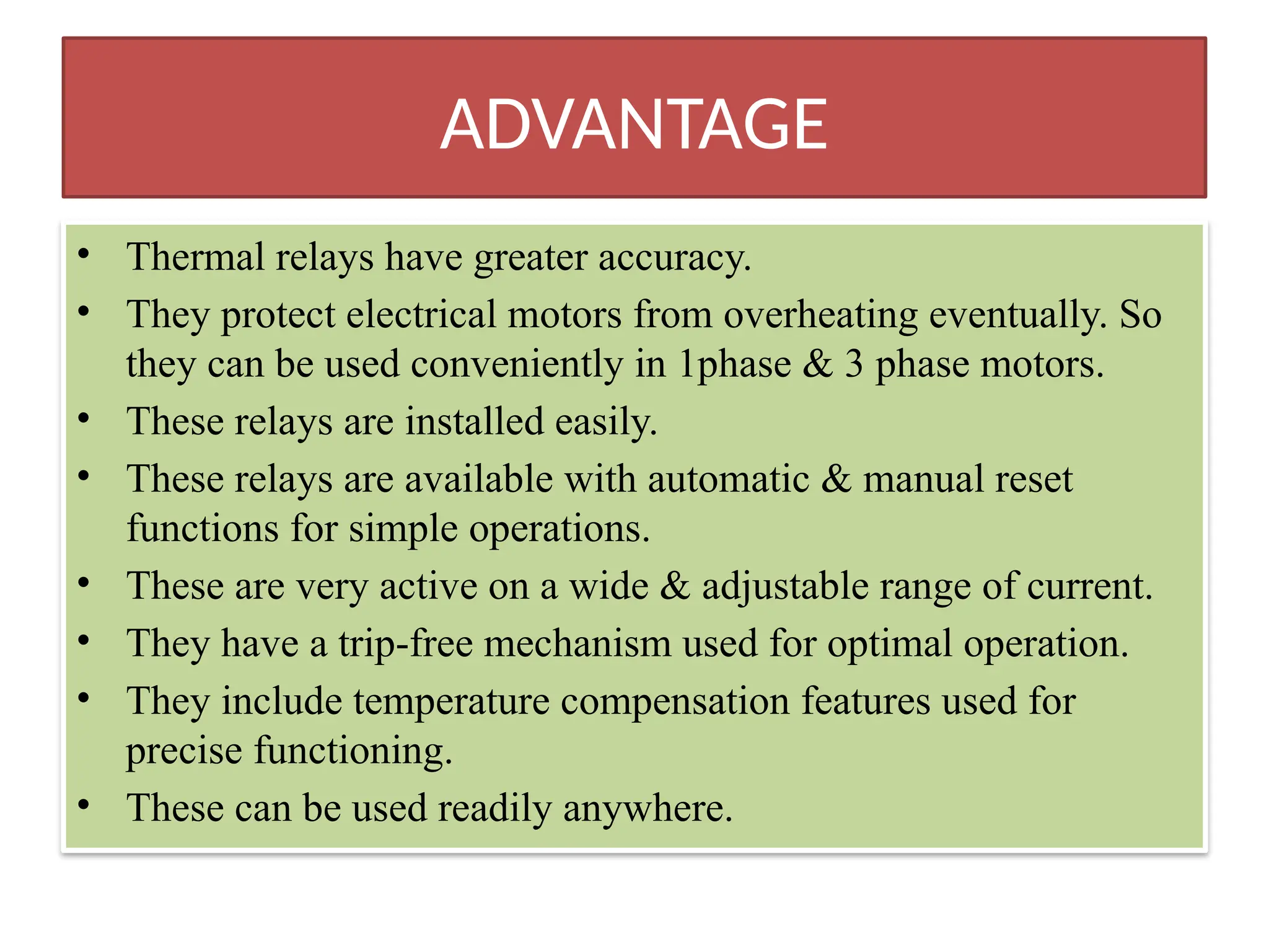 ADVANTAGE
• Thermal relays have greater accuracy.
• They protect electrical motors from overheating eventually. So
they can be used conveniently in 1phase & 3 phase motors.
• These relays are installed easily.
• These relays are available with automatic & manual reset
functions for simple operations.
• These are very active on a wide & adjustable range of current.
• They have a trip-free mechanism used for optimal operation.
• They include temperature compensation features used for
precise functioning.
• These can be used readily anywhere.
 