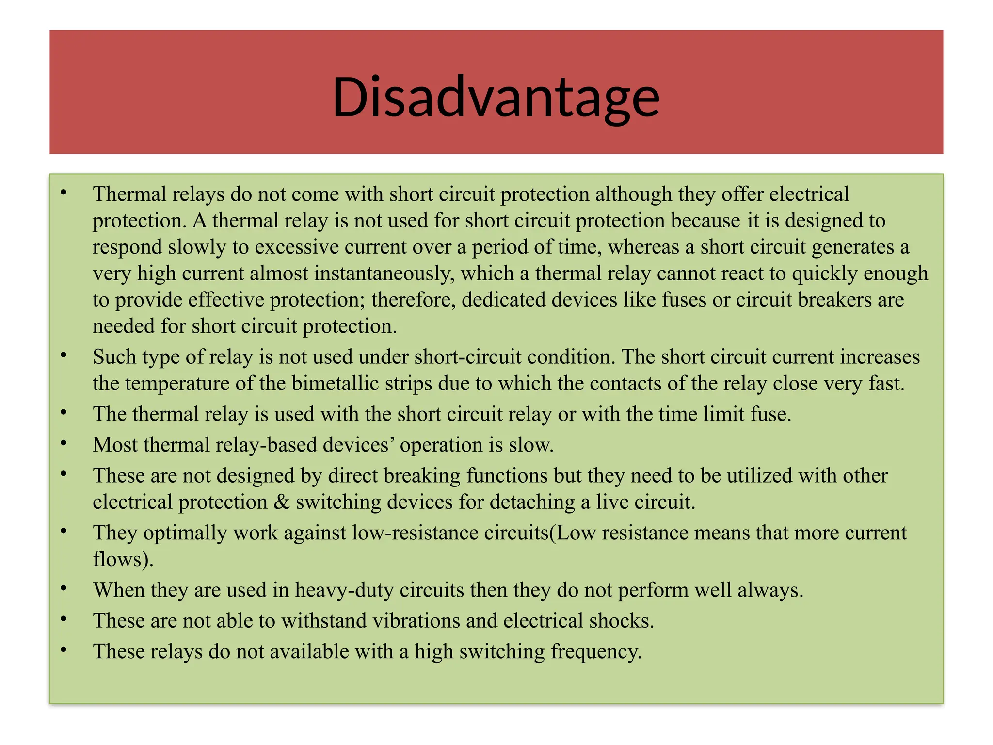 Disadvantage
• Thermal relays do not come with short circuit protection although they offer electrical
protection. A thermal relay is not used for short circuit protection because it is designed to
respond slowly to excessive current over a period of time, whereas a short circuit generates a
very high current almost instantaneously, which a thermal relay cannot react to quickly enough
to provide effective protection; therefore, dedicated devices like fuses or circuit breakers are
needed for short circuit protection.
• Such type of relay is not used under short-circuit condition. The short circuit current increases
the temperature of the bimetallic strips due to which the contacts of the relay close very fast.
• The thermal relay is used with the short circuit relay or with the time limit fuse.
• Most thermal relay-based devices’ operation is slow.
• These are not designed by direct breaking functions but they need to be utilized with other
electrical protection & switching devices for detaching a live circuit.
• They optimally work against low-resistance circuits(Low resistance means that more current
flows).
• When they are used in heavy-duty circuits then they do not perform well always.
• These are not able to withstand vibrations and electrical shocks.
• These relays do not available with a high switching frequency.
 