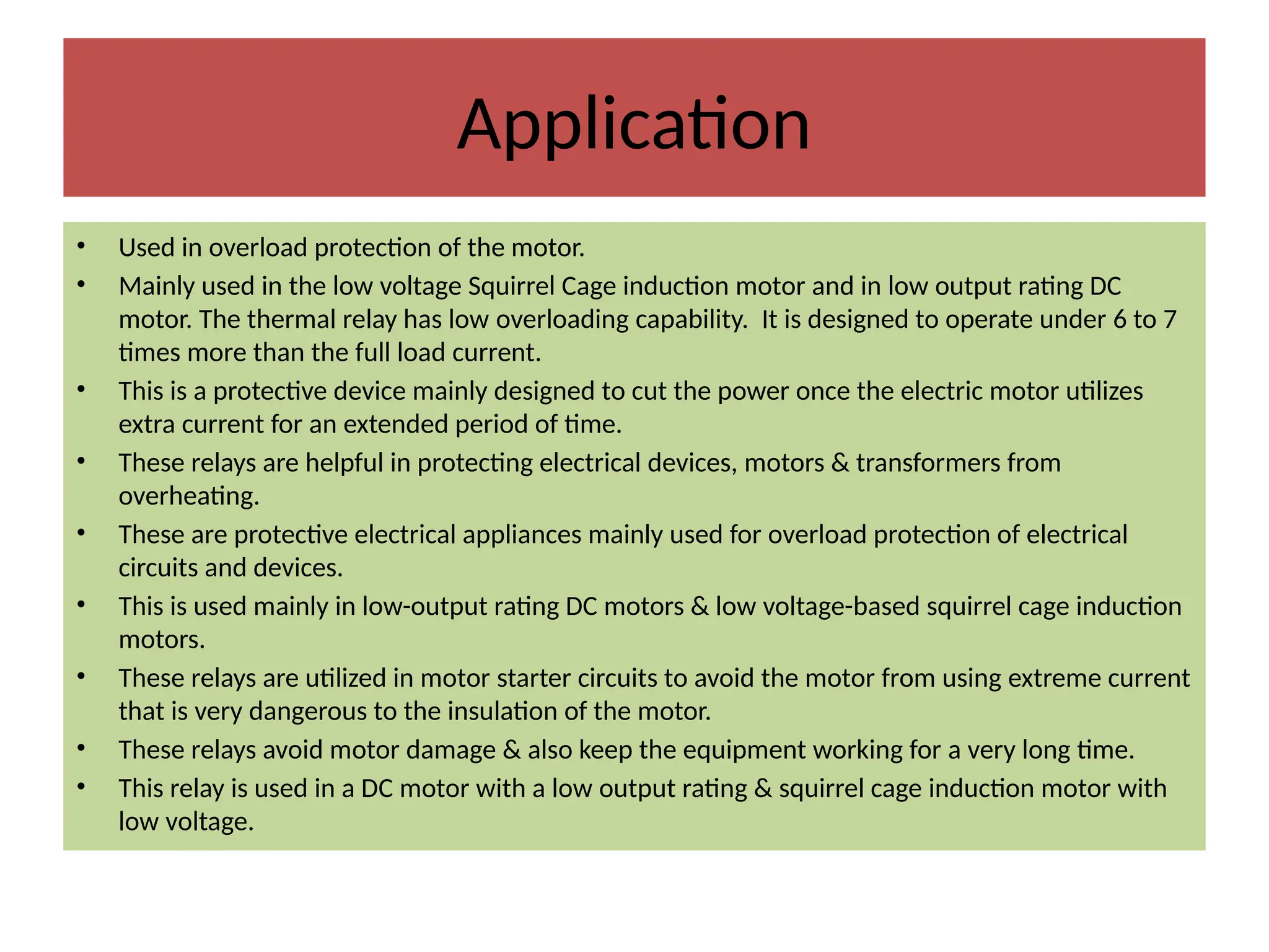 Application
• Used in overload protection of the motor.
• Mainly used in the low voltage Squirrel Cage induction motor and in low output rating DC
motor. The thermal relay has low overloading capability. It is designed to operate under 6 to 7
times more than the full load current.
• This is a protective device mainly designed to cut the power once the electric motor utilizes
extra current for an extended period of time.
• These relays are helpful in protecting electrical devices, motors & transformers from
overheating.
• These are protective electrical appliances mainly used for overload protection of electrical
circuits and devices.
• This is used mainly in low-output rating DC motors & low voltage-based squirrel cage induction
motors.
• These relays are utilized in motor starter circuits to avoid the motor from using extreme current
that is very dangerous to the insulation of the motor.
• These relays avoid motor damage & also keep the equipment working for a very long time.
• This relay is used in a DC motor with a low output rating & squirrel cage induction motor with
low voltage.
 